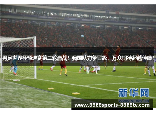 男足世界杯预选赛第二轮激战！我国队力争晋级，万众期待超越佳绩！