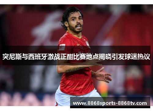 突尼斯与西班牙激战正酣比赛地点揭晓引发球迷热议