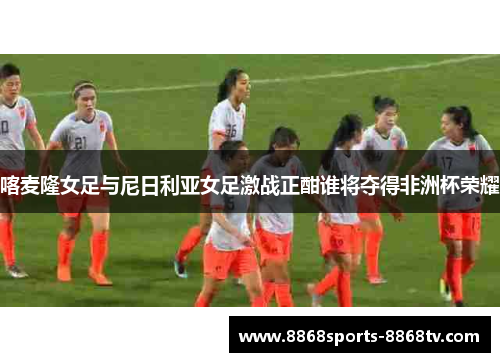 喀麦隆女足与尼日利亚女足激战正酣谁将夺得非洲杯荣耀