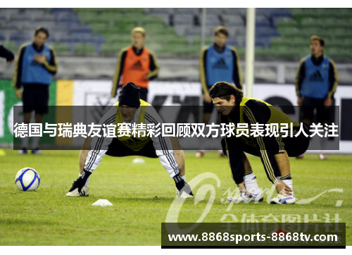 德国与瑞典友谊赛精彩回顾双方球员表现引人关注